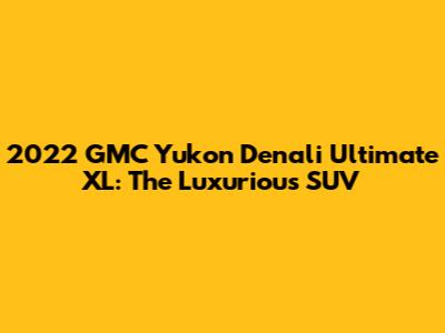 2022 GMC Yukon Denali Ultimate XL: The Luxurious SUV
