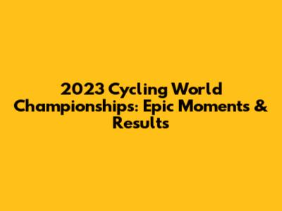 2023 Cycling World Championships: Epic Moments & Results