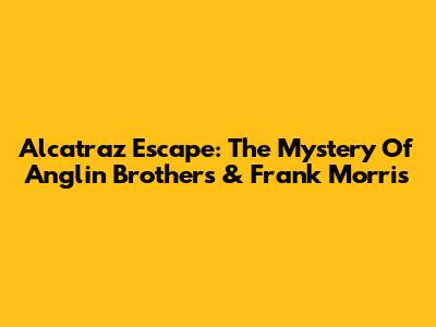 Alcatraz Escape: The Mystery Of Anglin Brothers & Frank Morris