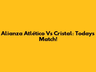Alianza Atlético Vs Cristal: Today's Match!