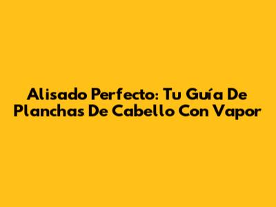 Alisado Perfecto: Tu Guía De Planchas De Cabello Con Vapor