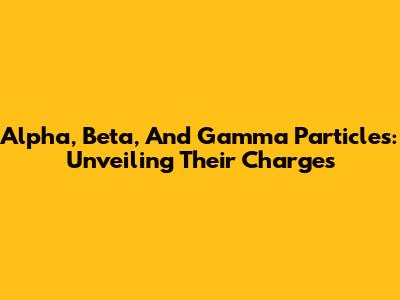 Alpha, Beta, And Gamma Particles: Unveiling Their Charges