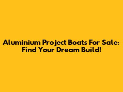 Aluminium Project Boats For Sale: Find Your Dream Build!