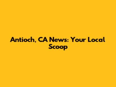 Antioch, CA News: Your Local Scoop