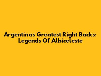 Argentina's Greatest Right Backs: Legends Of Albiceleste