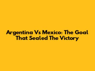 Argentina Vs Mexico: The Goal That Sealed The Victory
