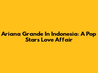 Ariana Grande In Indonesia: A Pop Star's Love Affair