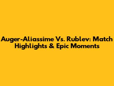 Auger-Aliassime Vs. Rublev: Match Highlights & Epic Moments