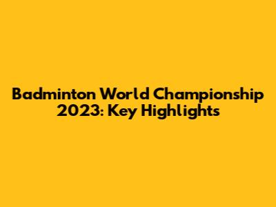 Badminton World Championship 2023: Key Highlights