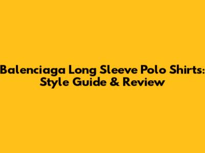 Balenciaga Long Sleeve Polo Shirts: Style Guide & Review