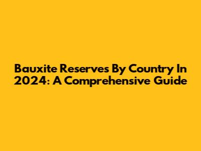 Bauxite Reserves By Country In 2024: A Comprehensive Guide