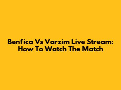 Benfica Vs Varzim Live Stream: How To Watch The Match