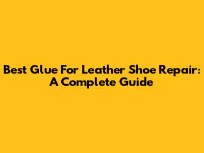 Best Glue For Leather Shoe Repair: A Complete Guide