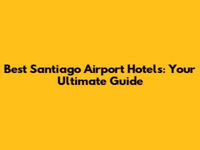 Best Santiago Airport Hotels: Your Ultimate Guide