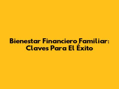 Bienestar Financiero Familiar: Claves Para El Éxito