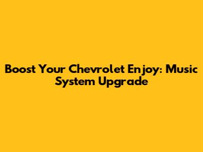 Boost Your Chevrolet Enjoy: Music System Upgrade