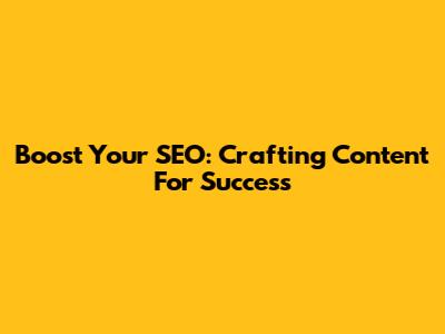 Boost Your SEO: Crafting Content For Success
