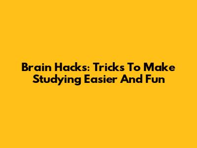 Brain Hacks: Tricks To Make Studying Easier And Fun