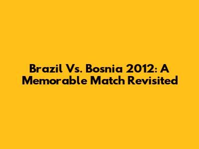 Brazil Vs. Bosnia 2012: A Memorable Match Revisited