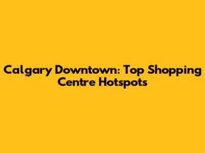Calgary Downtown: Top Shopping Centre Hotspots