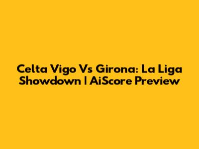 Celta Vigo Vs Girona: La Liga Showdown | AiScore Preview