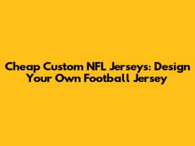Cheap Custom NFL Jerseys: Design Your Own Football Jersey