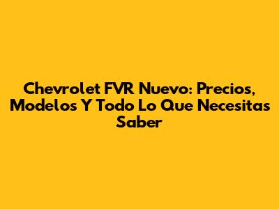 Chevrolet FVR Nuevo: Precios, Modelos Y Todo Lo Que Necesitas Saber