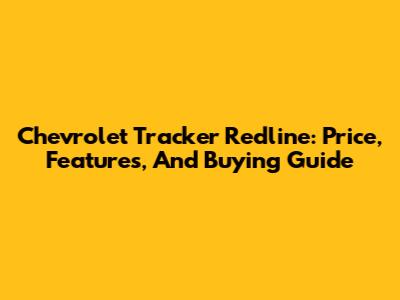 Chevrolet Tracker Redline: Price, Features, And Buying Guide