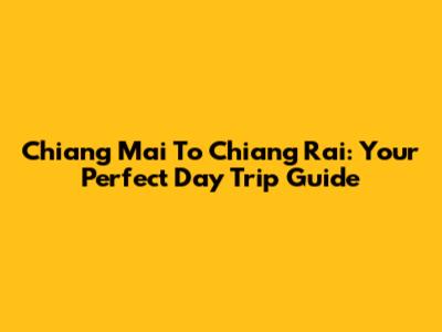 Chiang Mai To Chiang Rai: Your Perfect Day Trip Guide