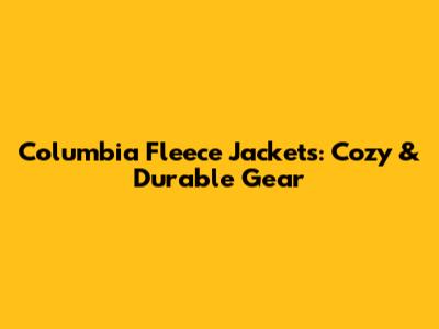 Columbia Fleece Jackets: Cozy & Durable Gear