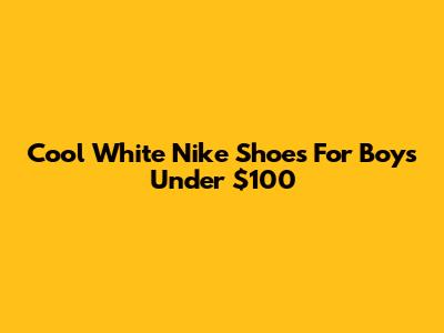 Cool White Nike Shoes For Boys Under $100
