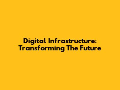 Digital Infrastructure: Transforming The Future