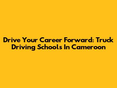 Drive Your Career Forward: Truck Driving Schools In Cameroon