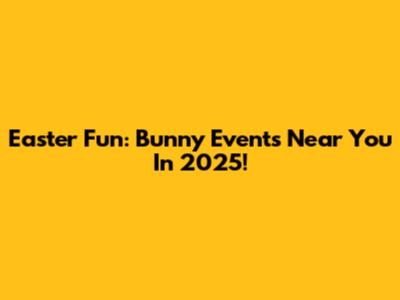 Easter Fun: Bunny Events Near You In 2025!