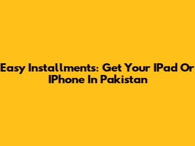 Easy Installments: Get Your IPad Or IPhone In Pakistan