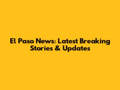 El Paso News: Latest Breaking Stories & Updates