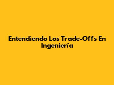 Entendiendo Los Trade-Offs En Ingeniería
