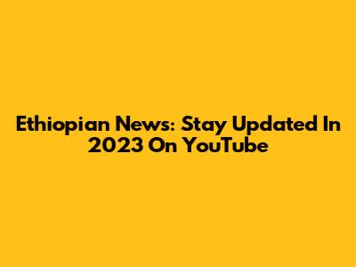 Ethiopian News: Stay Updated In 2023 On YouTube