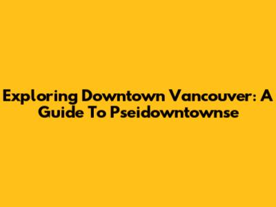 Exploring Downtown Vancouver: A Guide To Pseidowntownse