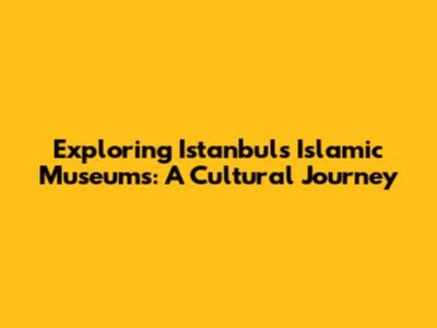 Exploring Istanbul's Islamic Museums: A Cultural Journey