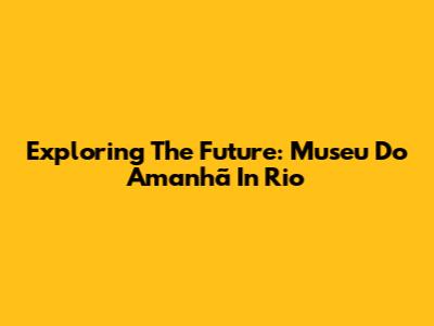 Exploring The Future: Museu Do Amanhã In Rio