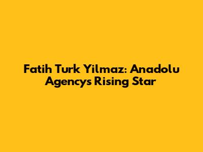 Fatih Turk Yilmaz: Anadolu Agency's Rising Star