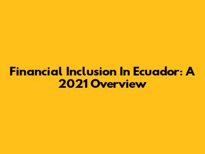 Financial Inclusion In Ecuador: A 2021 Overview