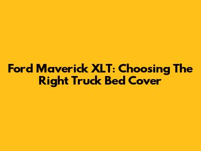 Ford Maverick XLT: Choosing The Right Truck Bed Cover