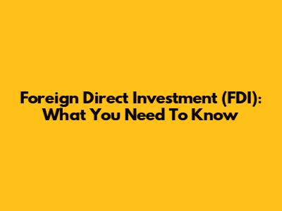 Foreign Direct Investment (FDI): What You Need To Know