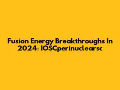 Fusion Energy Breakthroughs In 2024: IOSCperinuclearsc