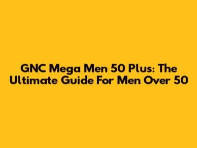 GNC Mega Men 50 Plus: The Ultimate Guide For Men Over 50