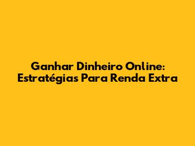 Ganhar Dinheiro Online: Estratégias Para Renda Extra