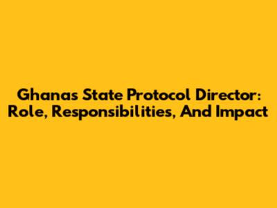 Ghana's State Protocol Director: Role, Responsibilities, And Impact