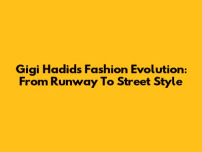 Gigi Hadid's Fashion Evolution: From Runway To Street Style